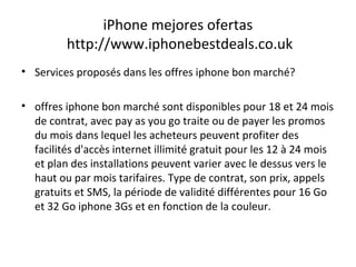 iPhone mejores ofertas
http://www.iphonebestdeals.co.uk
• Services proposés dans les offres iphone bon marché?
• offres iphone bon marché sont disponibles pour 18 et 24 mois
de contrat, avec pay as you go traite ou de payer les promos
du mois dans lequel les acheteurs peuvent profiter des
facilités d'accès internet illimité gratuit pour les 12 à 24 mois
et plan des installations peuvent varier avec le dessus vers le
haut ou par mois tarifaires. Type de contrat, son prix, appels
gratuits et SMS, la période de validité différentes pour 16 Go
et 32 Go iphone 3Gs et en fonction de la couleur.
 