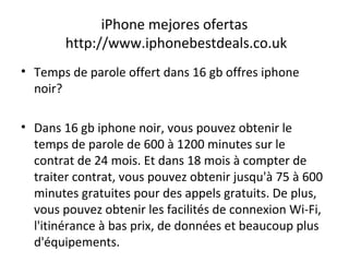 iPhone mejores ofertas
http://www.iphonebestdeals.co.uk
• Temps de parole offert dans 16 gb offres iphone
noir?
• Dans 16 gb iphone noir, vous pouvez obtenir le
temps de parole de 600 à 1200 minutes sur le
contrat de 24 mois. Et dans 18 mois à compter de
traiter contrat, vous pouvez obtenir jusqu'à 75 à 600
minutes gratuites pour des appels gratuits. De plus,
vous pouvez obtenir les facilités de connexion Wi-Fi,
l'itinérance à bas prix, de données et beaucoup plus
d'équipements.
 