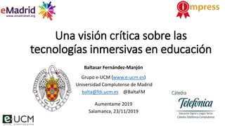 Una visión crítica sobre las
tecnologías inmersivas en educación
Baltasar Fernández-Manjón
Grupo e-UCM (www.e-ucm.es)
Universidad Complutense de Madrid
balta@fdi.ucm.es @BaltaFM
Aumentame 2019
Salamanca, 23/11/2019
 