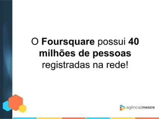 O Foursquare possui 40
milhões de pessoas
registradas na rede!

 