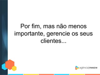 Por fim, mas não menos
importante, gerencie os seus
clientes...

 