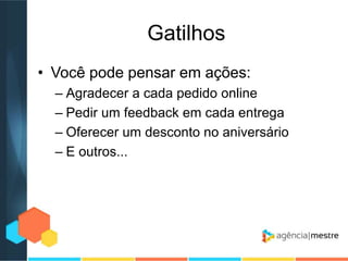 Gatilhos
• Você pode pensar em ações:
– Agradecer a cada pedido online
– Pedir um feedback em cada entrega
– Oferecer um desconto no aniversário
– E outros...

 