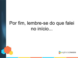 Por fim, lembre-se do que falei
no início...

 