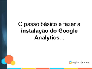 O passo básico é fazer a
instalação do Google
Analytics...

 