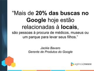 “Mais de 20% das buscas no
Google hoje estão
relacionadas à locais,
são pessoas à procura de médicos, museus ou
um parque para levar seus filhos.”
Jackie Bavaro
Gerente de Produtos do Google

 