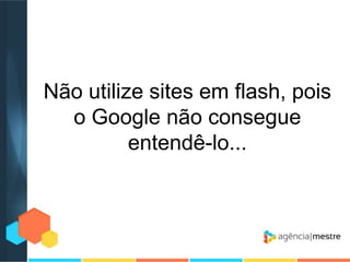 Não utilize sites em flash, pois
o Google não consegue
entendê-lo...

 