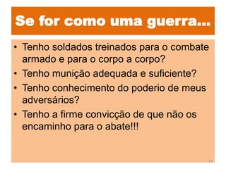 Se for como uma guerra...
• Tenho soldados treinados para o combate
armado e para o corpo a corpo?
• Tenho munição adequada e suficiente?
• Tenho conhecimento do poderio de meus
adversários?
• Tenho a firme convicção de que não os
encaminho para o abate!!!
13
 