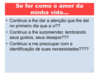 Se for como o amor da
minha vida...
• Continuo a lhe dar a atenção que lhe dei
no primeiro dia que a vi??
• Continuo a lhe surpreender, lembrando
seus gostos, seus desejos???
• Continuo a me preocupar com a
identificação de suas necessidades????
14
 