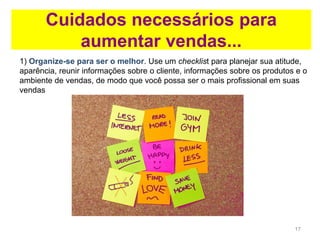 17
Cuidados necessários para
aumentar vendas...
1) Organize-se para ser o melhor. Use um checklist para planejar sua atitude,
aparência, reunir informações sobre o cliente, informações sobre os produtos e o
ambiente de vendas, de modo que você possa ser o mais profissional em suas
vendas
 