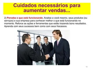 18
Cuidados necessários para
aumentar vendas...
2) Perceba o que está funcionando. Analise a você mesmo, seus produtos (ou
serviços) e sua empresa para conhecer melhor o que está funcionando no
momento. Reforce as ações e ferramentas que estão trazendo bons resultados.
Aprenda com seus sucessos bem como com seus fracassos.
 