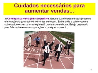 19
Cuidados necessários para
aumentar vendas...
3) Conheça sua vantagem competitiva. Estude sua empresa e seus produtos
em relação ao que seus concorrentes oferecem. Saiba onde e como você se
sobressai, e onde sua estratégia está precisando melhorar. Esteja preparado
para falar sobre essas comparações a qualquer momento.
 
