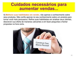 20
Cuidados necessários para
aumentar vendas...
4) Melhore suas habilidades em vender, não apenas o conhecimento sobre
seus produtos. Não confie apenas no seu conhecimento sobre um produto para
tornar você mais persuasivo. Refine suas habilidades em analisar seus clientes,
descrever sua oferta de maneiras cativantes e em fazer perguntas e fechar
propostas na hora certa.
 