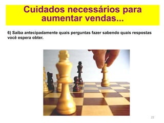22
Cuidados necessários para
aumentar vendas...
6) Saiba antecipadamente quais perguntas fazer sabendo quais respostas
você espera obter.
 