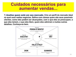 23
7) Analise quem está em seu mercado. Crie um perfil do mercado ideal
no qual você realiza negócios. Defina com clareza quem são seus possíveis
clientes, como eles podem ser alcançados, com o que eles se preocupam, o
que eles temem, o que eles lêem, quem eles admiram e muitos outros
detalhes. Conheça-os bem.
Cuidados necessários para
aumentar vendas...
 