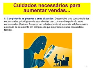 24
Cuidados necessários para
aumentar vendas...
8) Compreenda as pessoas e suas situações. Desenvolva uma consciência das
necessidades psicológicas de seus clientes bem como saiba quais são suas
necessidades técnicas. Às vezes um estado emocional tem mais influência sobre
a decisão de seu cliente em comprar, do que propriamente uma necessidade
técnica.
 