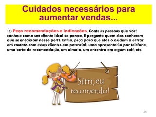 26
Cuidados necessários para
aumentar vendas...
10) Peça recomendações e indicações. Conte às pessoas que você
conhece como seu cliente ideal se parece. E pergunte quem elas conhecem
que se encaixam nesse perfil. Então, peça para que elas o ajudem a entrar
em contato com esses clientes em potencial: uma apresentação por telefone,
uma carta de recomendação, um almoço, um encontro em algum café, etc.
 