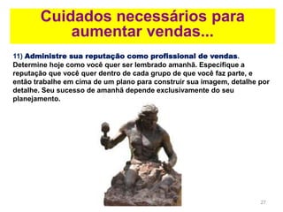 27
Cuidados necessários para
aumentar vendas...
11) Administre sua reputação como profissional de vendas.
Determine hoje como você quer ser lembrado amanhã. Especifique a
reputação que você quer dentro de cada grupo de que você faz parte, e
então trabalhe em cima de um plano para construir sua imagem, detalhe por
detalhe. Seu sucesso de amanhã depende exclusivamente do seu
planejamento.
 