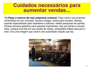 28
Cuidados necessários para
aumentar vendas...
12) Faça a marca de sua empresa crescer. Faça você e sua empresa
conhecidos em seu mercado. Escreva artigos, cartas para revistas, ofereça
suporte especializado para repórteres e editores, realize pesquisas de opinião,
forneça serviços gratuitos para pessoas importantes, doe seu tempo a causas
úteis, coloque sua foto em seu cartão de visitas, compartilhe idéias úteis por e-
mail. Crie uma imagem que você é uma autoridade naquilo que faz.
 