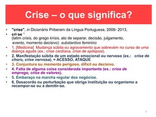 Crise – o que significa?
• "crise", in Dicionário Priberam da Língua Portuguesa, 2008- 2013, h
• cri·se 1
(latim crisis, do grego krísis, ato de separar, decisão, julgamento,
evento, momento decisivo) substantivo feminino
• 1. [Medicina] Mudança súbita ou agravamento que sobrevém no curso de uma
doença aguda (ex.: crise cardíaca, crise de epilepsia).
• 2. Manifestação súbita de um estado emocional ou nervoso (ex.: crise de
choro, crise nervosa). = ACESSO, ATAQUE
• 3. Conjuntura ou momento perigoso, difícil ou decisivo.
• 4. Falta de alguma coisa considerada importante (ex.: crise de
emprego, crise de valores).
• 5. Embaraço na marcha regular dos negócios.
• 6. Desacordo ou perturbação que obriga instituição ou organismo a
recompor-se ou a demitir-se.
3
 