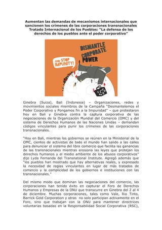 Aumentan las demandas de mecanismos internacionales que
sancionen los crímenes de las corporaciones transnacionales
Tratado Internacional de los Pueblos: “La defensa de los
derechos de los pueblos ante el poder corporativo”

Ginebra (Suiza), Bali (Indonesia) – Organizaciones, redes y
movimientos sociales miembros de la Campaña “Desmantelemos el
Poder Corporativo y Pongamos fin a la Impunidad” – que protestaron
hoy en Bali y Ginebra contra la captura corporativa de las
negociaciones de la Organización Mundial del Comercio (OMC) y del
sistema de Derechos Humanos de las Naciones Unidas – demandan
códigos vinculantes para punir los crímenes de las corporaciones
transnacionales.
“Hoy en Bali, mientras los gobiernos se reúnen en la Ministerial de la
OMC, cientos de activistas de todo el mundo han salido a las calles
para denunciar el sistema del libre comercio que facilita las ganancias
de las transnacionales mientras erosiona las leyes que protejan los
derechos humanos y el medio ambiente de los abusos corporativos”
dijo Lyda Fernanda del Transnational Institute. Agregó además que
“los pueblos han mostrado que hay alternativas reales, y expresado
la necesidad de reglas vinculantes en lugar de más tratados de
comercio y la complicidad de los gobiernos e instituciones con las
transnacionales.”
Del mismo modo que dominan las negociaciones del comercio, las
corporaciones han tenido éxito en capturar el Foro de Derechos
Humanos y Empresas de la ONU que transcurre en Ginebra del 2 al 4
de diciembre. Muchas corporaciones, tales como Vale, Rio Tinto,
Barrick Gold Corporation y otras no solo participan activamente en el
Foro, sino que trabajan con la ONU para mantener directrices
voluntarias basadas en la Responsabilidad Social Corporativa (RSC),

 