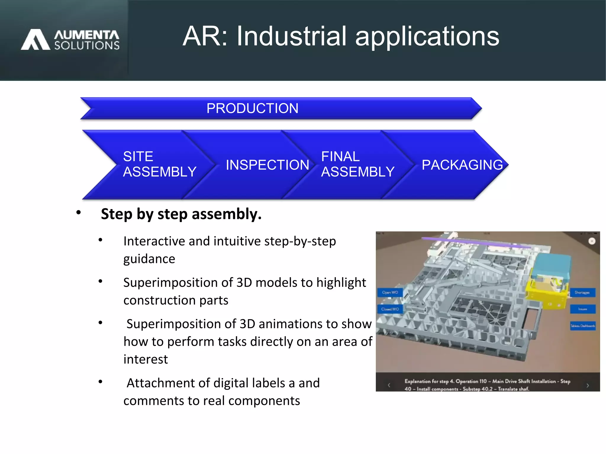 AR: Industrial applications
AUGMENTED REALITY
• Step by step assembly.
• Interactive and intuitive step-by-step
guidance
• Superimposition of 3D models to highlight
construction parts
• Superimposition of 3D animations to show
how to perform tasks directly on an area of
interest
• Attachment of digital labels a and
comments to real components
PACKAGING
SITE
ASSEMBLY
INSPECTION
FINAL
ASSEMBLY
PRODUCTION
 