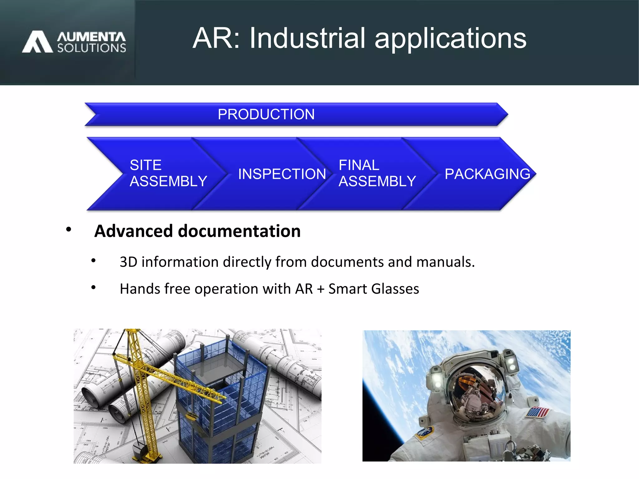 AR: Industrial applications
AUGMENTED REALITY
• Advanced documentation
• 3D information directly from documents and manuals.
• Hands free operation with AR + Smart Glasses
PACKAGING
SITE
ASSEMBLY
INSPECTION
FINAL
ASSEMBLY
PRODUCTION
 