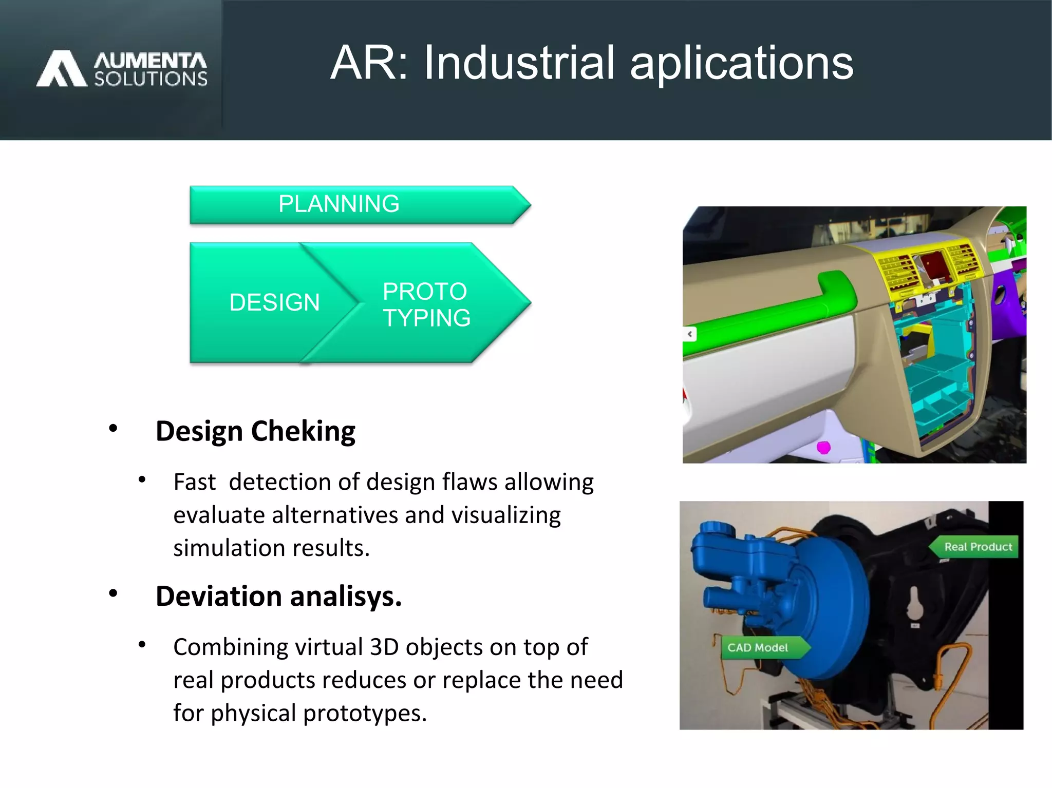 AR: Industrial aplications
AUGMENTED REALITY
• Design Cheking
• Fast detection of design flaws allowing
evaluate alternatives and visualizing
simulation results.
• Deviation analisys.
• Combining virtual 3D objects on top of
real products reduces or replace the need
for physical prototypes.
PROTO
TYPING
DESIGN
PLANNING
 