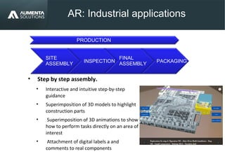 AR: Industrial applications
AUGMENTED REALITY
• Step by step assembly.
• Interactive and intuitive step-by-step
guidance
• Superimposition of 3D models to highlight
construction parts
• Superimposition of 3D animations to show
how to perform tasks directly on an area of
interest
• Attachment of digital labels a and
comments to real components
PACKAGING
SITE
ASSEMBLY
INSPECTION
FINAL
ASSEMBLY
PRODUCTION
 