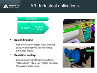AR: Industrial aplications
AUGMENTED REALITY
• Design Cheking
• Fast detection of design flaws allowing
evaluate alternatives and visualizing
simulation results.
• Deviation analisys.
• Combining virtual 3D objects on top of
real products reduces or replace the need
for physical prototypes.
PROTO
TYPING
DESIGN
PLANNING
 