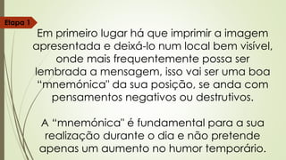 Etapa 1
Em primeiro lugar há que imprimir a imagem
apresentada e deixá-lo num local bem visível,
onde mais frequentemente possa ser
lembrada a mensagem, isso vai ser uma boa
“mnemónica" da sua posição, se anda com
pensamentos negativos ou destrutivos.
A “mnemónica" é fundamental para a sua
realização durante o dia e não pretende
apenas um aumento no humor temporário.
 