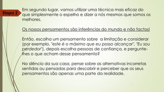 Em segundo lugar, vamos utilizar uma técnica mais eficaz do
que simplesmente o espelho e dizer a nós mesmos que somos os
melhores.
Os nossos pensamentos são inferências do mundo e não factos!
Então, escolha um pensamento sobre a limitação e considerar
(por exemplo, "este é o máximo que eu posso alcançar", "Eu sou
perdedor"), depois escolha pessoas de confiança, e pergunte-
lhes o que acham desse pensamento?
No silêncio da sua casa, pense sobre as alternativas incorretas
sentidas ou pensadas para descobrir e perceber que os seus
pensamentos são apenas uma parte da realidade.
Etapa 2
 