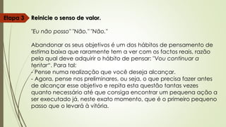 Reinicie o senso de valor.
"Eu não posso" "Não." "Não."
Abandonar os seus objetivos é um dos hábitos de pensamento de
estima baixa que raramente tem a ver com os factos reais, razão
pela qual deve adquirir o hábito de pensar: "Vou continuar a
tentar“. Para tal:
- Pense numa realização que você deseja alcançar.
- Agora, pense nos preliminares, ou seja, o que precisa fazer antes
de alcançar esse objetivo e repita esta questão tantas vezes
quanto necessário até que consiga encontrar um pequena ação a
ser executado já, neste exato momento, que é o primeiro pequeno
passo que o levará à vitória.
Etapa 3
 