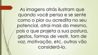 As imagens atrás ilustram que
quando você pensa e se sente
como o pior ou acredita no seu
potencial, atrai mais do mesmo,
pois o que projeta a sua postura,
gestos, formas de vestir, tom de
voz, motivação, etc. outros vão
considerá-lo.
 