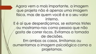 Agora vem o mais importante, a imagem
que projeta não é apenas uma imagem
física, mas de quem você é e o seu valor
interno.
E é aí que desperdiçamos, se estamos tristes
ou mostramo-nos como pessoa que não
gosta de correr riscos. Evitamos a tomada
de decisões.
Em ambos os casos, limitamos ou
aumentamos a imagem psicológica como a
projetamos.
 