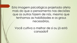 Esta imagem psicológica projetada afeta
mais do que o pensamento nas decisões
que os outros fazem de nós, mesmo que
tenhamos as habilidades e os graus
necessários.
Você cultiva o melhor de si ou já está
cansado?
 