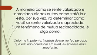 A maneira como se sente valorizado e
apreciado diz aos outros como tratá-lo e
esta, por sua vez, irá determinar como
você se sente valorizado e apreciado.
É um fenómeno de mutua reciprocidade, é
algo como:
Sinto-me impotente, incapaz de me ver (eu percebo
que eles não acreditam em mim), eu sinto-me mais
impotente.
 