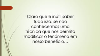 Claro que é inútil saber
tudo isso, se não
conhecermos uma
técnica que nos permita
modificar o fenómeno em
nosso benefício…
 