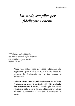 Cosimo Melle
Un modo semplice per
fidelizzare i clienti
“E' cinque volte più facile
vendere a un cliente già esistente
che convincere uno nuovo
ad acquistare.”
Avere una solida base di clienti affezionati che
acquistano ripetutamente da te, è il primo passo per
costruire le fondamenta per la tua azienda o
professione.
I clienti infatti sono la linfa vitale della tua attività.
E vendere ad uno già esistente è 5 volte più facile
che procurarsene di nuovi. Lui ti ha già dato la sua
fiducia una volta e, se tu hai ricambiato con un ottimo
prodotto, sicuramente ti ascolterà e acquisterà di
nuovo.
 