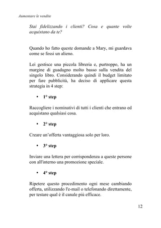 Aumentare le vendite
12
Stai fidelizzando i clienti? Cosa e quante volte
acquistano da te?
Quando ho fatto queste domande a Mary, mi guardava
come se fossi un alieno.
Lei gestisce una piccola libreria e, purtroppo, ha un
margine di guadagno molto basso sulla vendita del
singolo libro. Considerando quindi il budget limitato
per fare pubblicità, ha deciso di applicare questa
strategia in 4 step:
• 1° step
Raccogliere i nominativi di tutti i clienti che entrano ed
acquistano qualsiasi cosa.
• 2° step
Creare un’offerta vantaggiosa solo per loro.
• 3° step
Inviare una lettera per corrispondenza a queste persone
con all'interno una promozione speciale.
• 4° step
Ripetere questo procedimento ogni mese cambiando
offerta, utilizzando l'e-mail o telefonando direttamente,
per testare qual è il canale più efficace.
 