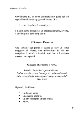 Aumentare le vendite
14
Ovviamente tu, da buon commerciante quale sei, ad
ogni cliente intento a pagare alla cassa dirai:
• Hai compilato il modulo per...
I clienti hanno bisogno di un incoraggiamento, a volte,
e quella spinta devi dargliela tu.
2° trucco – Concorso
Una variante del primo è quella di dare un input
maggiore al cliente, una motivazione in più per
compilare il modulo e fornirti i suoi dati. Ad esempio
un concorso a premi:
Partecipa al concorso e vinci...
Inserisci i tuoi dati e potrai vincere...
Inoltre verrai avvisato in anteprima sui nuovi arrivi,
sulle promozioni e sui campioni omaggio disponibili
ogni mese.
Il premio decidilo tu:
• Un buono spesa.
• Una seduta gratuita.
• Un abbonamento ad una rivista.
• Altro...
 