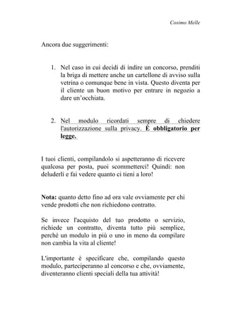 Cosimo Melle
Ancora due suggerimenti:
1. Nel caso in cui decidi di indire un concorso, prenditi
la briga di mettere anche un cartellone di avviso sulla
vetrina o comunque bene in vista. Questo diventa per
il cliente un buon motivo per entrare in negozio a
dare un’occhiata.
2. Nel modulo ricordati sempre di chiedere
l'autorizzazione sulla privacy. È obbligatorio per
legge.
I tuoi clienti, compilandolo si aspetteranno di ricevere
qualcosa per posta, puoi scommetterci! Quindi: non
deluderli e fai vedere quanto ci tieni a loro!
Nota: quanto detto fino ad ora vale ovviamente per chi
vende prodotti che non richiedono contratto.
Se invece l'acquisto del tuo prodotto o servizio,
richiede un contratto, diventa tutto più semplice,
perché un modulo in più o uno in meno da compilare
non cambia la vita al cliente!
L'importante è specificare che, compilando questo
modulo, parteciperanno al concorso e che, ovviamente,
diventeranno clienti speciali della tua attività!
 