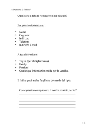 Aumentare le vendite
16
Quali sono i dati da richiedere in un modulo?
Per poterlo ricontattare:
• Nome
• Cognome
• Indirizzo
• Telefono
• Indirizzo e-mail
A tua discrezione:
• Taglia (per abbigliamento)
• Hobby
• Passioni
• Qualunque informazione utile per la vendita.
E infine puoi anche fargli una domanda del tipo:
Come possiamo migliorare il nostro servizio per te?
_________________________________________
_________________________________________
_________________________________________
_________________________________________
_________________________________________
 