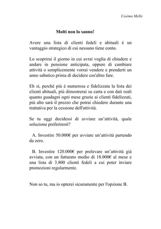 Cosimo Melle
Molti non lo sanno!
Avere una lista di clienti fedeli e abituali è un
vantaggio strategico di cui nessuno tiene conto.
Lo scoprirai il giorno in cui avrai voglia di chiudere e
andare in pensione anticipata, oppure di cambiare
attività o semplicemente vorrai vendere e prenderti un
anno sabatico prima di decidere cos'altro fare.
Eh sì, perché più è numerosa e fidelizzata la lista dei
clienti abituali, più dimostrerai su carta e con dati reali
quanto guadagni ogni mese grazie ai clienti fidelizzati,
più alto sarà il prezzo che potrai chiedere durante una
trattativa per la cessione dell'attività.
Se tu oggi decidessi di avviare un’attività, quale
soluzione preferiresti?
A. Investire 50.000€ per avviare un’attività partendo
da zero.
B. Investire 120.000€ per prelevare un’attività già
avviata, con un fatturato medio di 18.000€ al mese e
una lista di 3.800 clienti fedeli a cui poter inviare
promozioni regolarmente.
Non so tu, ma io opterei sicuramente per l'opzione B.
 