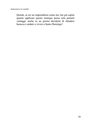 Aumentare le vendite
18
Quindi, se sei un imprenditore come me, hai già capito
quanto applicare queste strategie possa solo portarti
vantaggi, anche se un giorno deciderai di chiudere
baracca e andare a vivere a Santo Domingo!
 