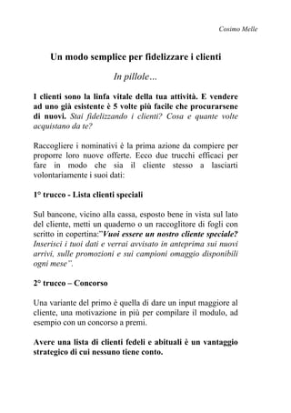 Cosimo Melle
Un modo semplice per fidelizzare i clienti
In pillole…
I clienti sono la linfa vitale della tua attività. E vendere
ad uno già esistente è 5 volte più facile che procurarsene
di nuovi. Stai fidelizzando i clienti? Cosa e quante volte
acquistano da te?
Raccogliere i nominativi è la prima azione da compiere per
proporre loro nuove offerte. Ecco due trucchi efficaci per
fare in modo che sia il cliente stesso a lasciarti
volontariamente i suoi dati:
1° trucco - Lista clienti speciali
Sul bancone, vicino alla cassa, esposto bene in vista sul lato
del cliente, metti un quaderno o un raccoglitore di fogli con
scritto in copertina:”Vuoi essere un nostro cliente speciale?
Inserisci i tuoi dati e verrai avvisato in anteprima sui nuovi
arrivi, sulle promozioni e sui campioni omaggio disponibili
ogni mese”.
2° trucco – Concorso
Una variante del primo è quella di dare un input maggiore al
cliente, una motivazione in più per compilare il modulo, ad
esempio con un concorso a premi.
Avere una lista di clienti fedeli e abituali è un vantaggio
strategico di cui nessuno tiene conto.
 