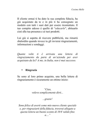 Cosimo Melle
Il cliente ormai ti ha dato la sua completa fiducia, ha
già acquistato da te e in più ti ha consegnato un
modulo con tutti i suoi dati per essere ricontattato. Il
tuo compito adesso è quello di “educarlo”, abituarlo
cioè alla tua presenza e ai tuoi prodotti.
Lui già si aspetta di ricevere pubblicità, ma rimarrà
sbalordito quando invece tu gli invierai ringraziamenti,
informazioni e sondaggi.
Quante volte ti è arrivata una lettera di
ringraziamento da parte di un’azienda per aver
acquistato da lei? A me, in Italia, non è mai successo.
• Ringrazia
Se sono al loro primo acquisto, una bella lettera di
ringraziamento è sicuramente un ottimo inizio:
“Ciao,
volevo semplicemente dirti...
...grazie!
Sono felice di averti come mio nuovo cliente speciale
e, per ringraziarti della fiducia, troverai allegato a
questa lettera un buono sconto di 10 € valido fino
a....”
 