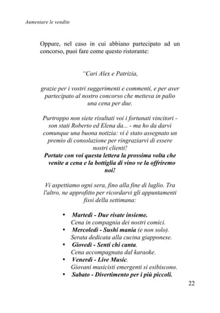 Aumentare le vendite
22
Oppure, nel caso in cui abbiano partecipato ad un
concorso, puoi fare come questo ristorante:
“Cari Alex e Patrizia,
grazie per i vostri suggerimenti e commenti, e per aver
partecipato al nostro concorso che metteva in palio
una cena per due.
Purtroppo non siete risultati voi i fortunati vincitori -
son stati Roberto ed Elena da... - ma ho da darvi
comunque una buona notizia: vi è stato assegnato un
premio di consolazione per ringraziarvi di essere
nostri clienti!
Portate con voi questa lettera la prossima volta che
venite a cena e la bottiglia di vino ve la offriremo
noi!
Vi aspettiamo ogni sera, fino alla fine di luglio. Tra
l'altro, ne approfitto per ricordarvi gli appuntamenti
fissi della settimana:
• Martedì - Due risate insieme.
Cena in compagnia dei nostri comici.
• Mercoledì - Sushi mania (e non solo).
Serata dedicata alla cucina giapponese.
• Giovedì - Senti chi canta.
Cena accompagnata dal karaoke.
• Venerdì - Live Music.
Giovani musicisti emergenti si esibiscono.
• Sabato - Divertimento per i più piccoli.
 