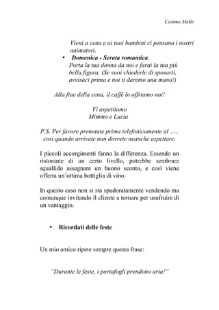 Cosimo Melle
Vieni a cena e ai tuoi bambini ci pensano i nostri
animatori.
• Domenica - Serata romantica.
Porta la tua donna da noi e farai la tua più
bella figura. (Se vuoi chiederle di sposarti,
avvisaci prima e noi ti daremo una mano!)
Alla fine della cena, il caffè lo offriamo noi!
Vi aspettiamo
Mimmo e Lucia
P.S. Per favore prenotate prima telefonicamente al …..
così quando arrivate non dovrete neanche aspettare.
I piccoli accorgimenti fanno la differenza. Essendo un
ristorante di un certo livello, potrebbe sembrare
squallido assegnare un buono sconto, e così viene
offerta un’ottima bottiglia di vino.
In questo caso non si sta spudoratamente vendendo ma
comunque invitando il cliente a tornare per usufruire di
un vantaggio.
• Ricordati delle feste
Un mio amico ripete sempre questa frase:
“Durante le feste, i portafogli prendono aria!”
 