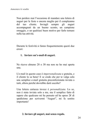 Aumentare le vendite
24
Non perdere mai l’occasione di mandare una lettera di
auguri per le feste o ancora meglio per il compleanno
del tuo cliente. Inviagli sempre gli auguri
accompagnati da un buono sconto, un campione
omaggio, o un qualsiasi buon motivo per farlo tornare
nella tua attività.
Durante le festività si fanno frequentemente questi due
errori:
1. Inviare un’e-mail di auguri.
Ne ricevo almeno 20 o 30 ma non ne ho mai aperta
una.
L'e-mail in questo caso è impersonalizzata e gratuita, e
il cliente lo sa bene! E se crede che per te valga solo
una semplice e-mail gratuita preconfezionata inviata a
tutti, allora perché dovrebbe darti ascolto?
Una lettera cartacea invece è personalizzata. Lo so,
non è stata inviata solo a me, ma il semplice fatto di
sapere che qualcuno mi ha pensato ed ha speso 2€ di
spedizione per scrivermi “Auguri”, mi fa sentire
importante!
2. Inviare gli auguri, mai senza regalo.
 