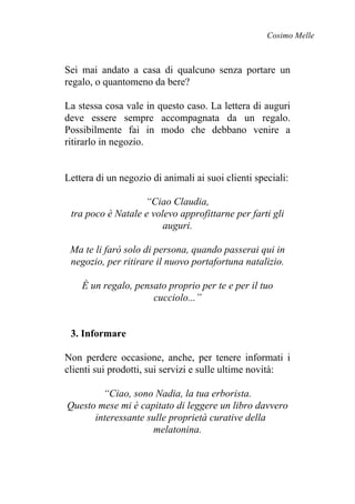 Cosimo Melle
Sei mai andato a casa di qualcuno senza portare un
regalo, o quantomeno da bere?
La stessa cosa vale in questo caso. La lettera di auguri
deve essere sempre accompagnata da un regalo.
Possibilmente fai in modo che debbano venire a
ritirarlo in negozio.
Lettera di un negozio di animali ai suoi clienti speciali:
“Ciao Claudia,
tra poco è Natale e volevo approfittarne per farti gli
auguri.
Ma te li farò solo di persona, quando passerai qui in
negozio, per ritirare il nuovo portafortuna natalizio.
È un regalo, pensato proprio per te e per il tuo
cucciolo...”
3. Informare
Non perdere occasione, anche, per tenere informati i
clienti sui prodotti, sui servizi e sulle ultime novità:
“Ciao, sono Nadia, la tua erborista.
Questo mese mi è capitato di leggere un libro davvero
interessante sulle proprietà curative della
melatonina.
 
